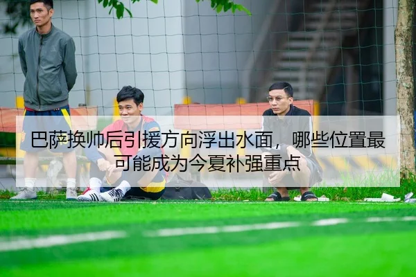 巴萨换帅后引援方向浮出水面，哪些位置最可能成为今夏补强重点